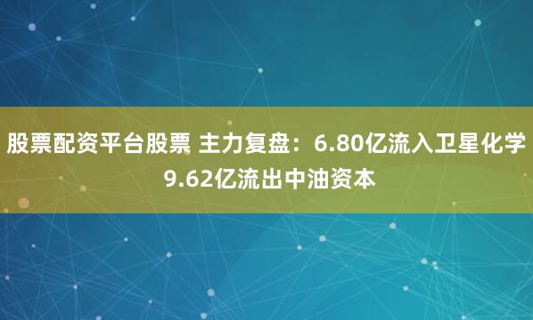 股票配资平台股票 主力复盘：6.80亿流入卫星化学 9.62亿流出中油资本