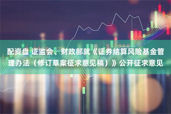 配资盘 证监会、财政部就《证券结算风险基金管理办法（修订草案征求意见稿）》公开征求意见