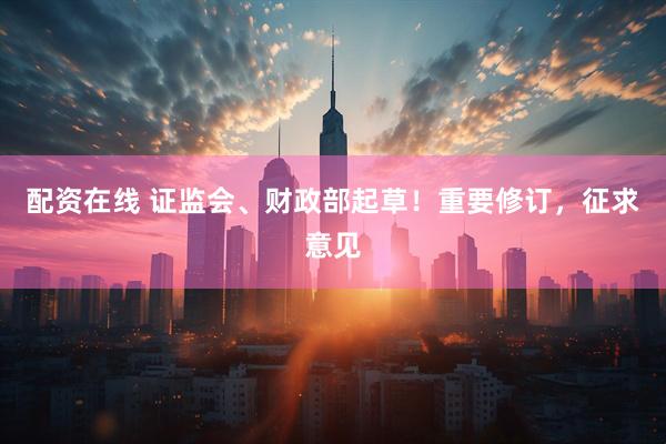 配资在线 证监会、财政部起草！重要修订，征求意见
