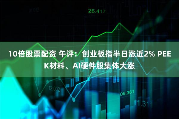 10倍股票配资 午评：创业板指半日涨近2% PEEK材料、AI硬件股集体大涨