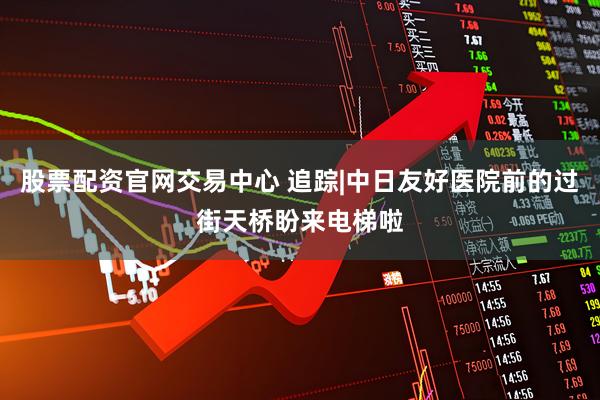 股票配资官网交易中心 追踪|中日友好医院前的过街天桥盼来电梯啦