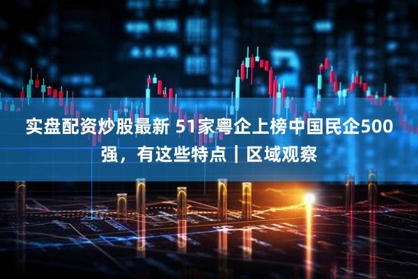 实盘配资炒股最新 51家粤企上榜中国民企500强，有这些特点｜区域观察